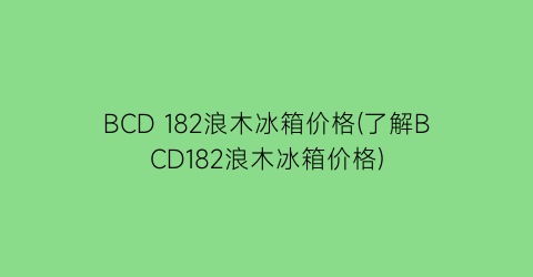 BCD 182浪木冰箱价格(了解BCD182浪木冰箱价格)